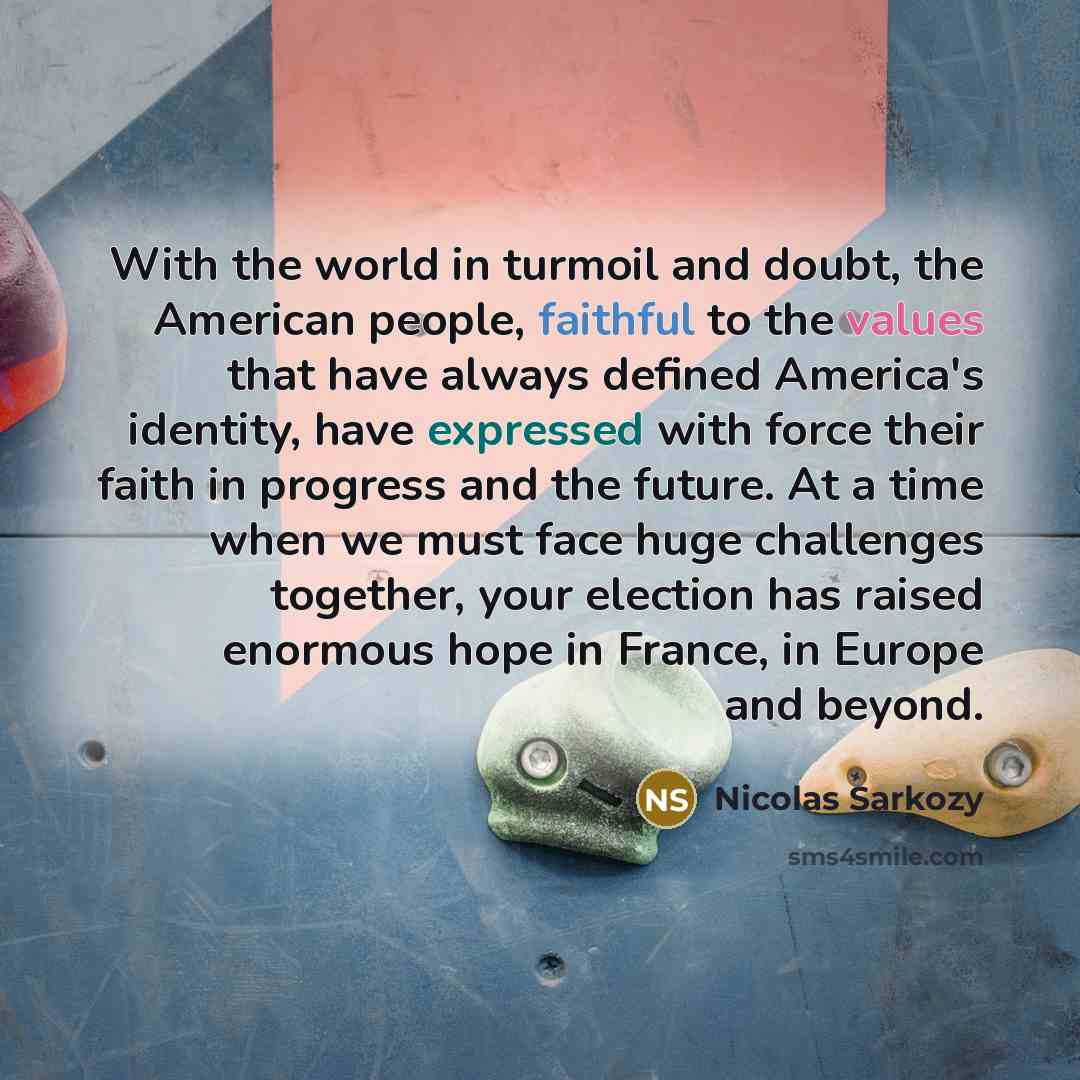 “With the world in turmoil and doubt, the American people, faithful to the values that have always defined America's identity, have expressed with force their faith in progress and the future. At a time when we must face huge challenges together, your election has raised enormous hope in France, in…” quote by Nicolas Sarkozy