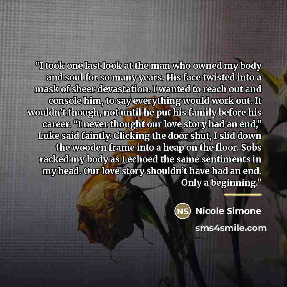 “I took one last look at the man who owned my body and soul for so many years. His face twisted into a mask of sheer devastation. I wanted to reach out and console him, to say everything would work out. It wouldn’t though, not until he put his family before his career. “I never thought our love…” quote by Nicole Simone