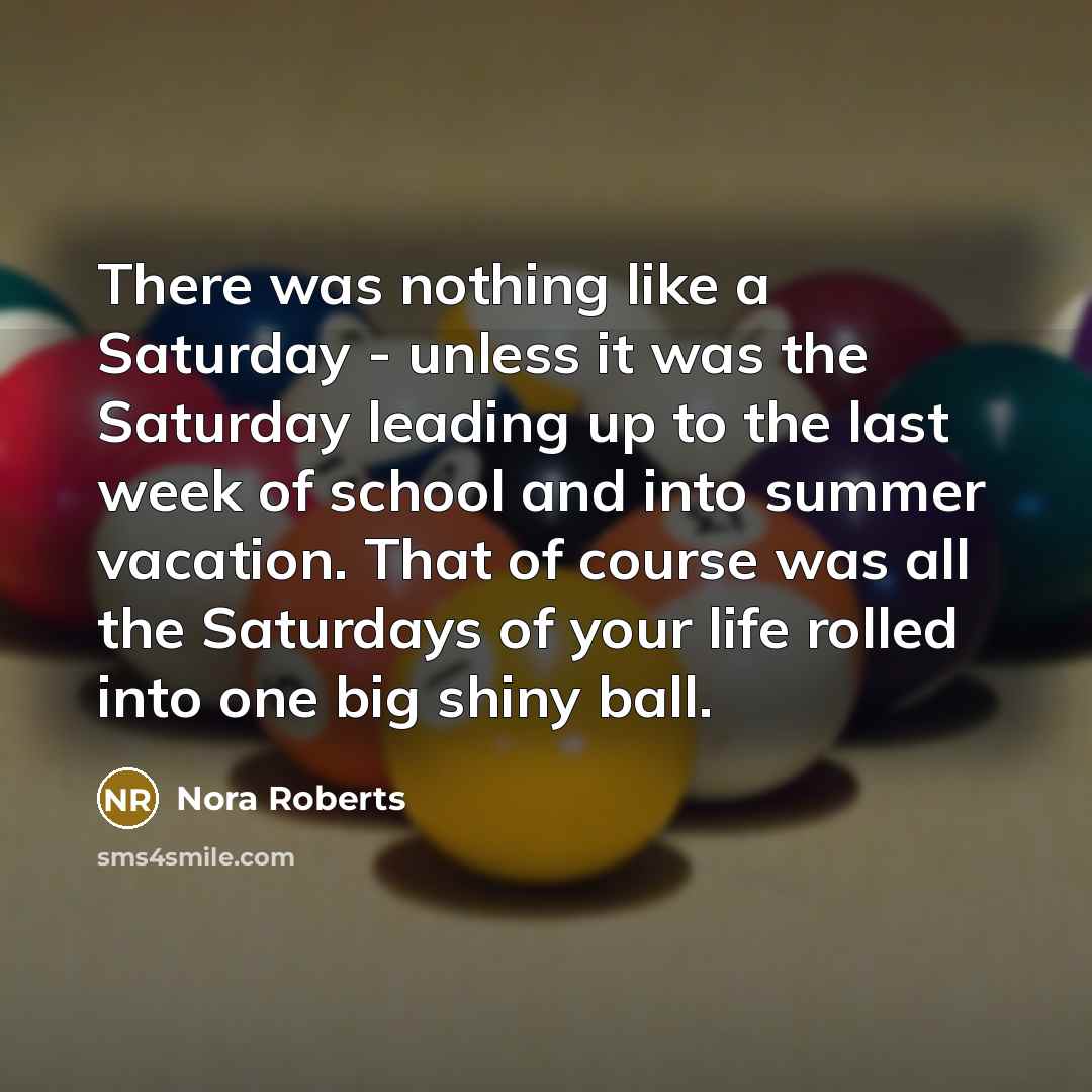 “There was nothing like a Saturday - unless it was the Saturday leading up to the last week of school and into summer vacation. That of course was all the Saturdays of your life rolled into one big shiny ball.” quote by Nora Roberts