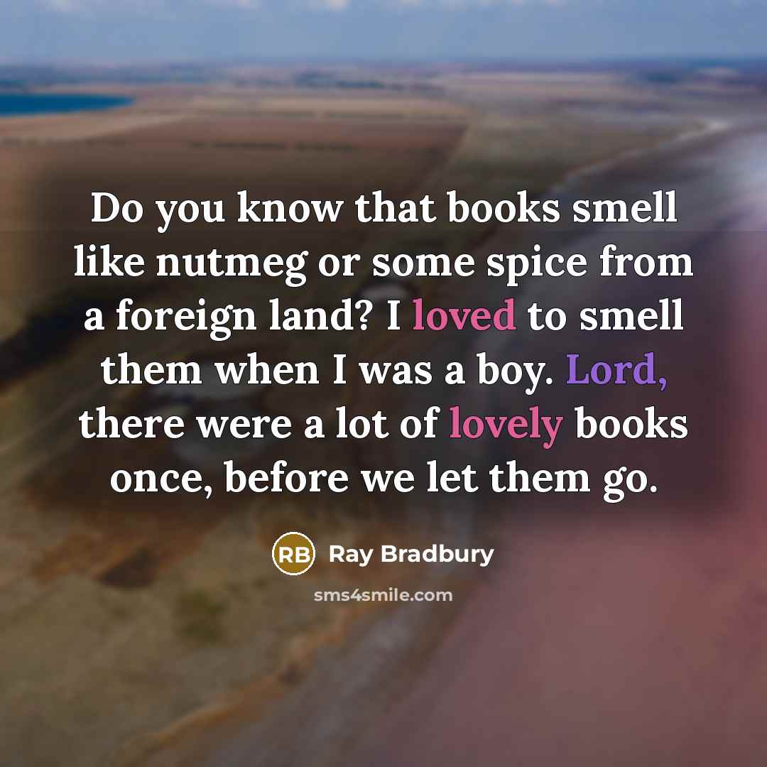 “Do you know that books smell like nutmeg or some spice from a foreign land? I loved to smell them when I was a boy. Lord, there were a lot of lovely books once, before we let them go.” quote by Ray Bradbury