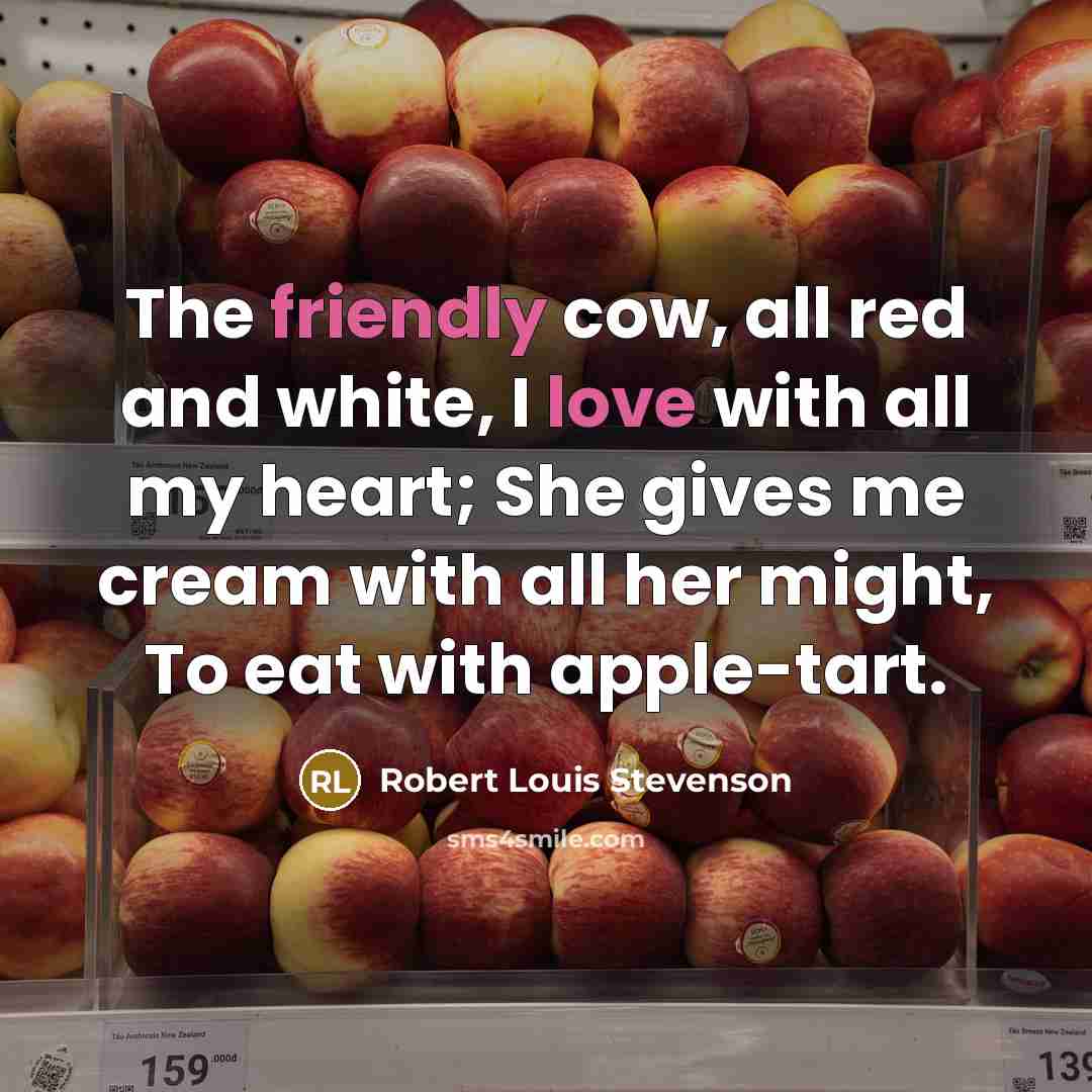 “The friendly cow, all red and white, I love with all my heart; She gives me cream with all her might, To eat with apple-tart.” quote by Robert Louis Stevenson