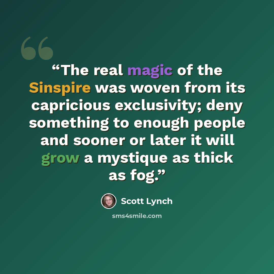 “The real magic of the Sinspire was woven from its capricious exclusivity; deny something to enough people and sooner or later it will grow a mystique as thick as fog.” quote by Scott Lynch