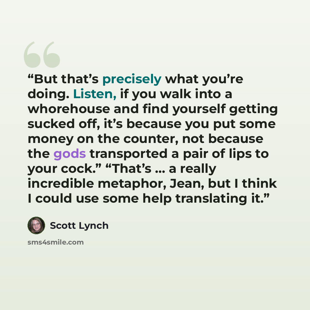 “But that’s precisely what you’re doing. Listen, if you walk into a whorehouse and find yourself getting sucked off, it’s because you put some money on the counter, not because the gods transported a pair of lips to your cock.” “That’s … a really incredible metaphor, Jean, but I think I could use…” quote by Scott Lynch