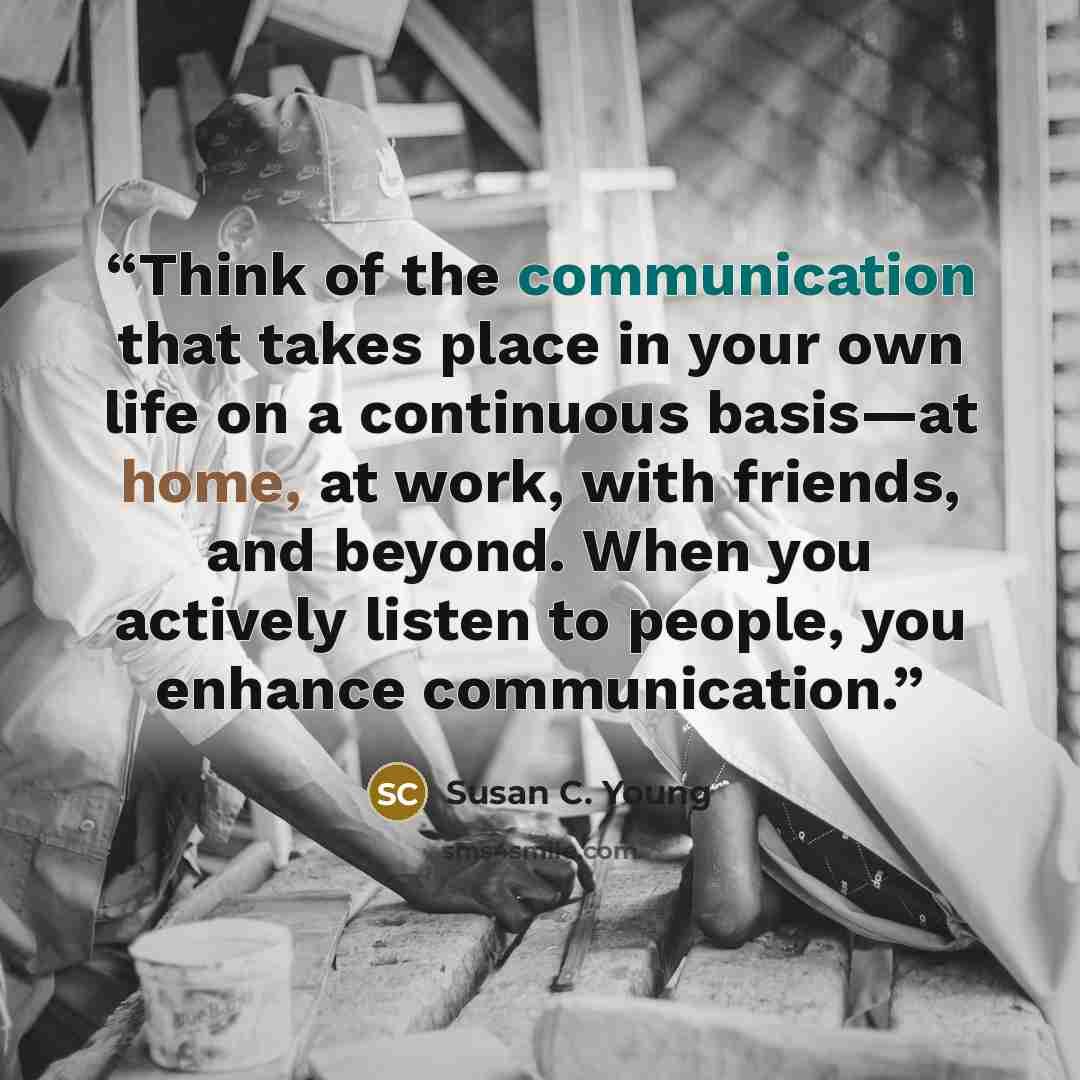 “Think of the communication that takes place in your own life on a continuous basis—at home, at work, with friends, and beyond. When you actively listen to people, you enhance communication.” quote by Susan C. Young