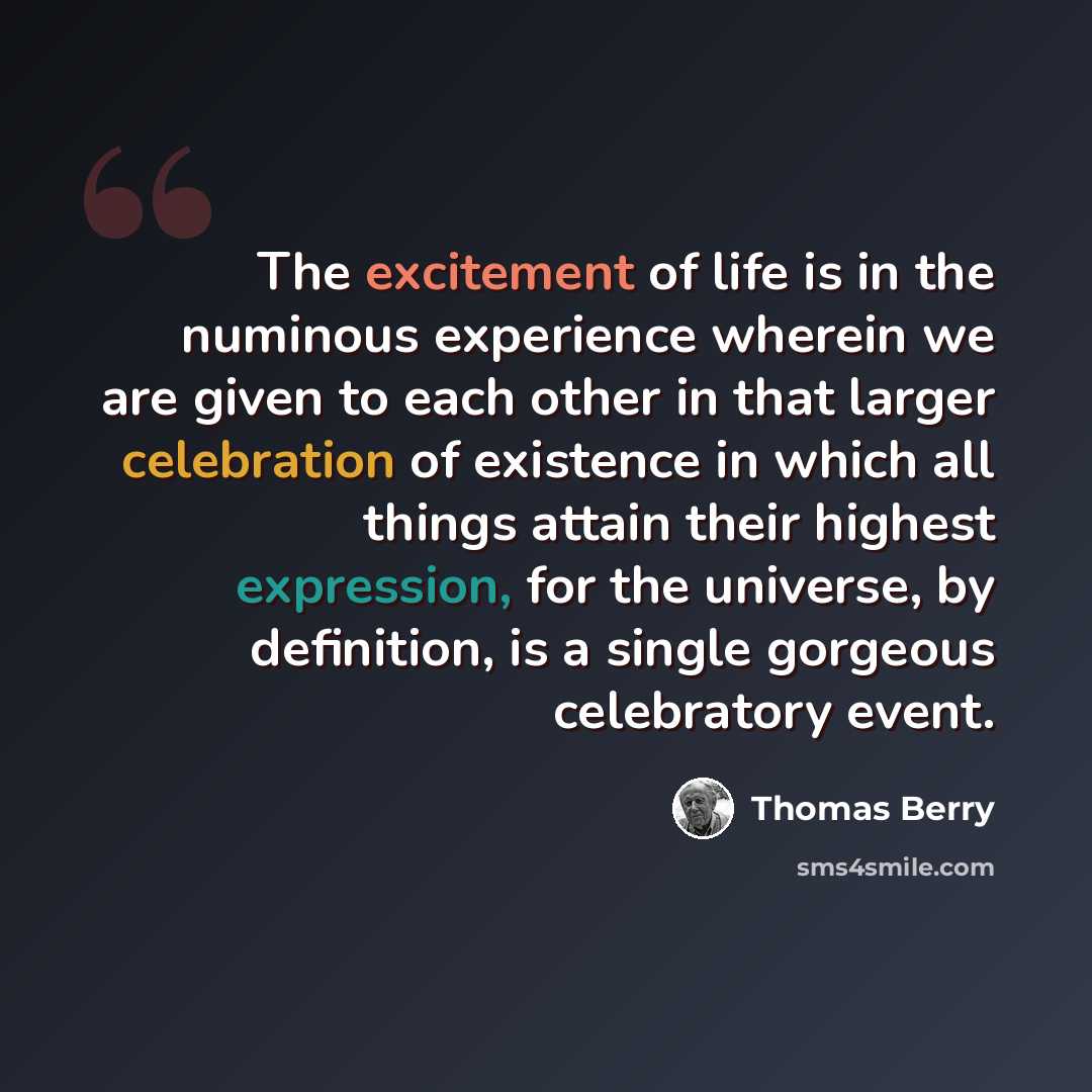“The excitement of life is in the numinous experience wherein we are given to each other in that larger celebration of existence in which all things attain their highest expression, for the universe, by definition, is a single gorgeous celebratory event.” quote by Thomas Berry