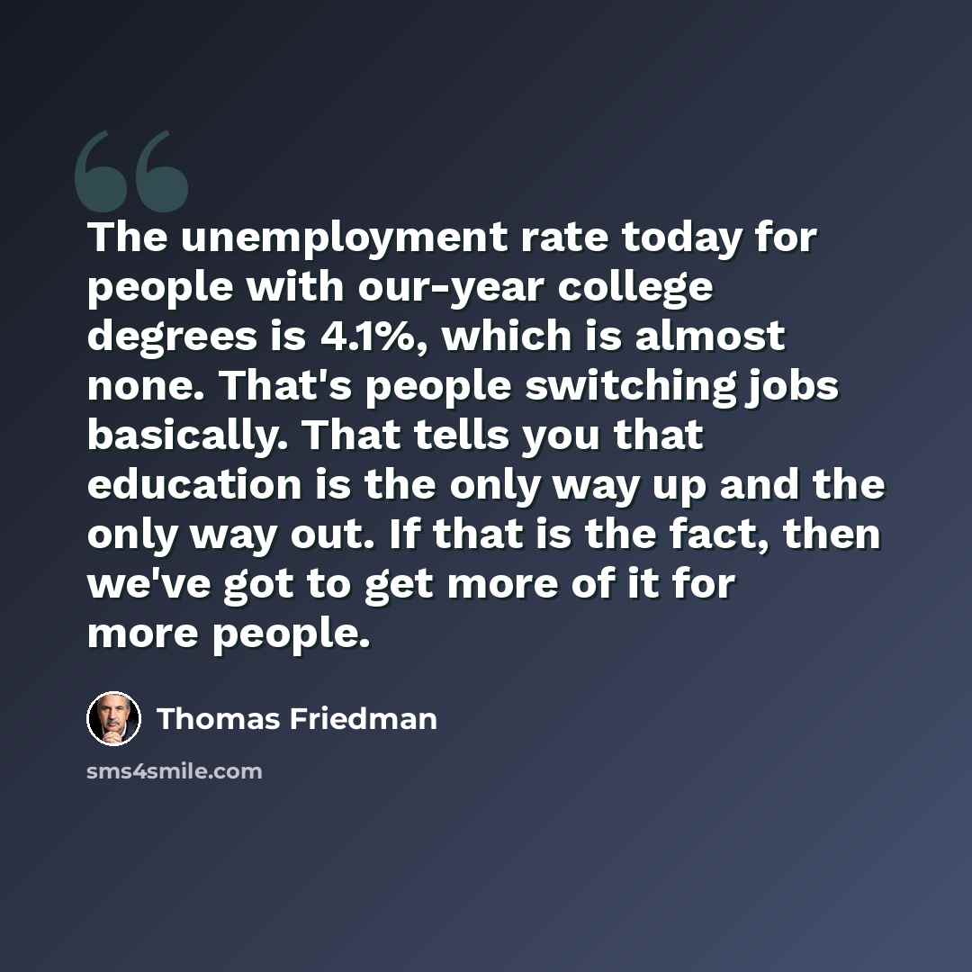 “The unemployment rate today for people with our-year college degrees is 4.1%, which is almost none. That's people switching jobs basically. That tells you that education is the only way up and the only way out. If that is the fact, then we've got to get more of it for more people.” quote by Thomas Friedman