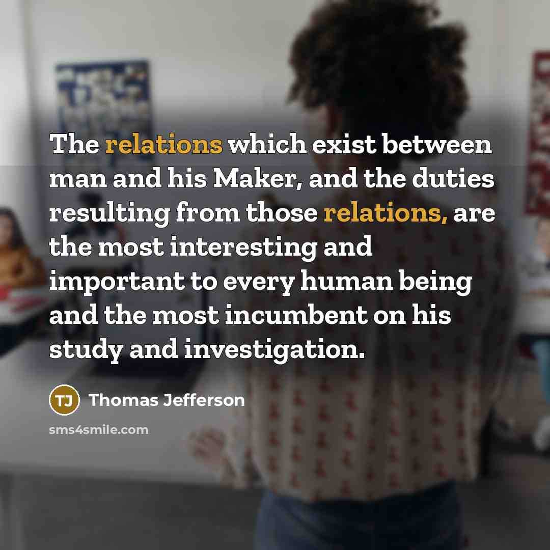 “The relations which exist between man and his Maker, and the duties resulting from those relations, are the most interesting and important to every human being and the most incumbent on his study and investigation.” quote by Thomas Jefferson