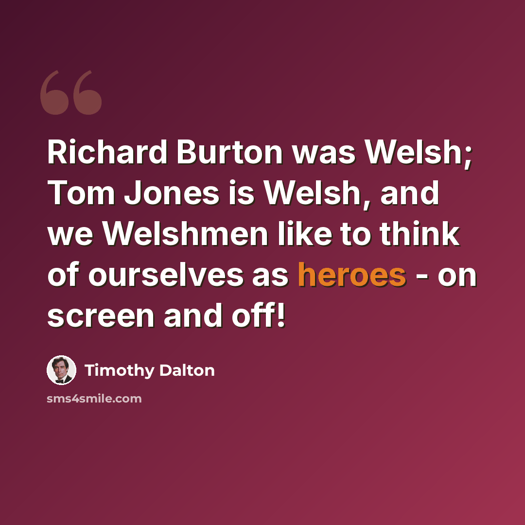 “Richard Burton was Welsh; Tom Jones is Welsh, and we Welshmen like to think of ourselves as heroes - on screen and off!” quote by Timothy Dalton