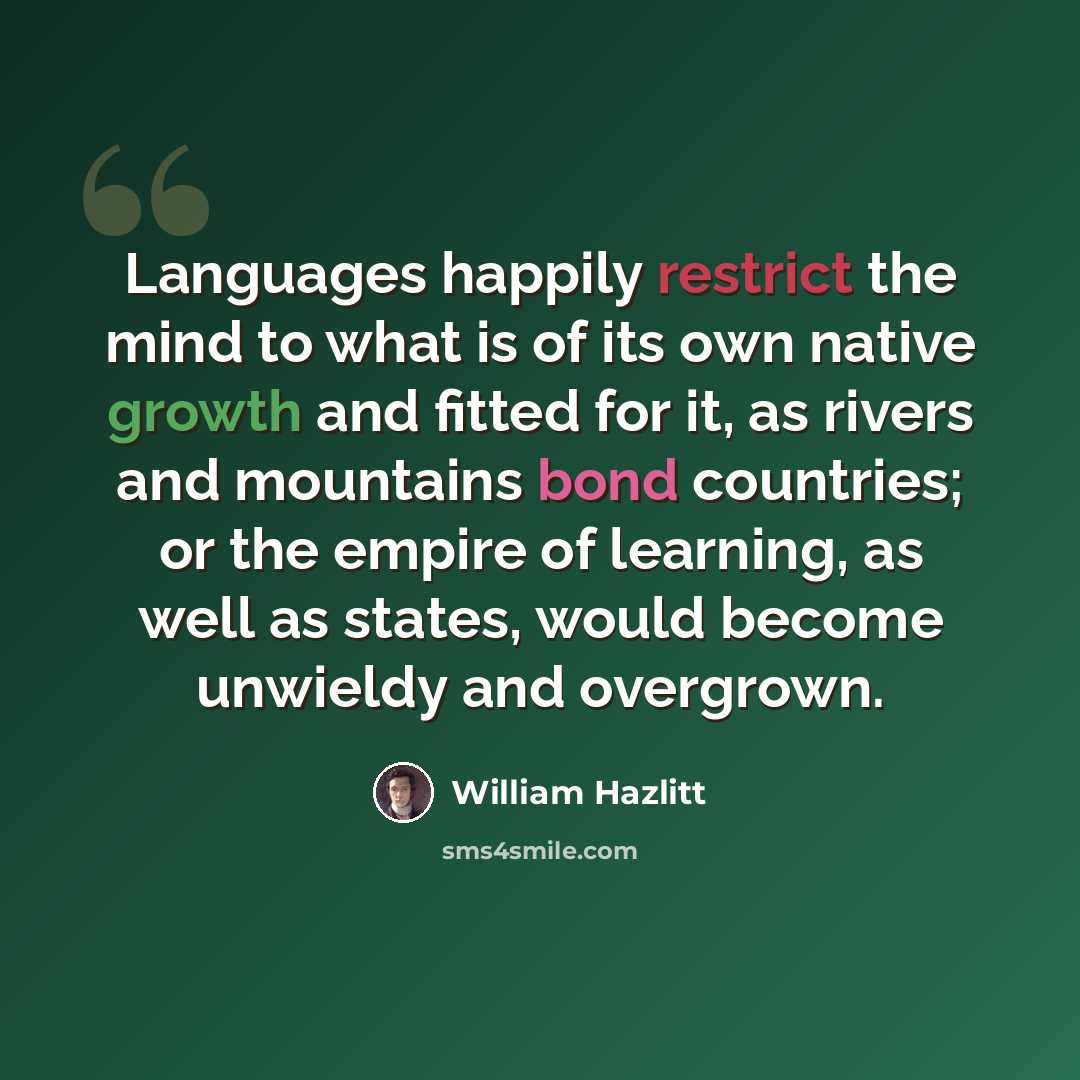 “Languages happily restrict the mind to what is of its own native growth and fitted for it, as rivers and mountains bond countries; or the empire of learning, as well as states, would become unwieldy and overgrown.” quote by William Hazlitt