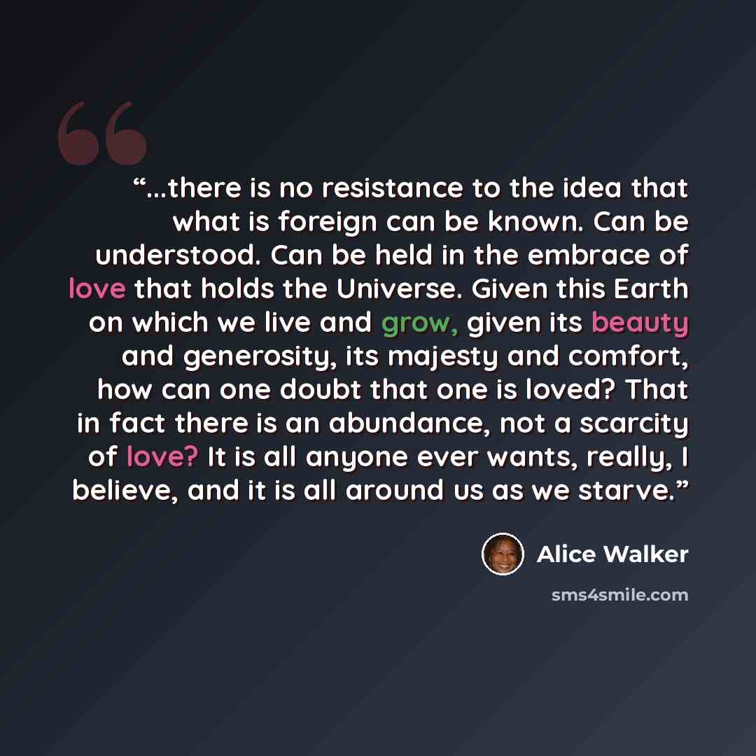 “...there is no resistance to the idea that what is foreign can be known. Can be understood. Can be held in the embrace of love that holds the Universe. Given this Earth on which we live and grow, given its beauty and generosity, its majesty and comfort, how can one doubt that one is loved? That in…” quote by Alice Walker