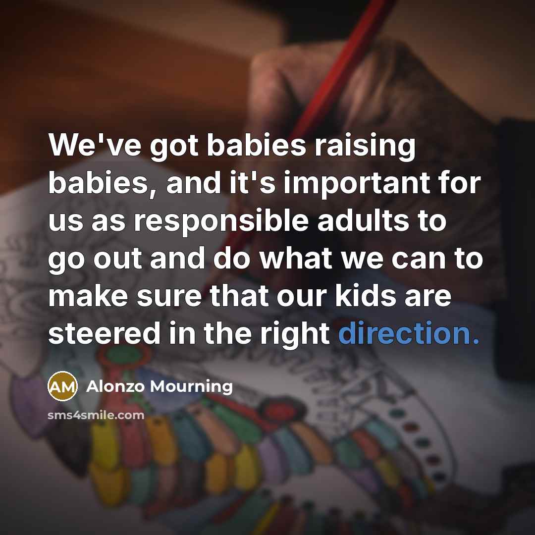 “We've got babies raising babies, and it's important for us as responsible adults to go out and do what we can to make sure that our kids are steered in the right direction.” quote by Alonzo Mourning