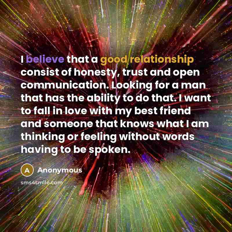 “I believe that a good relationship consist of honesty, trust and open communication. Looking for a man that has the ability to do that. I want to fall in love with my best friend and someone that knows what I am thinking or feeling without words having to be spoken.” quote by Anonymous