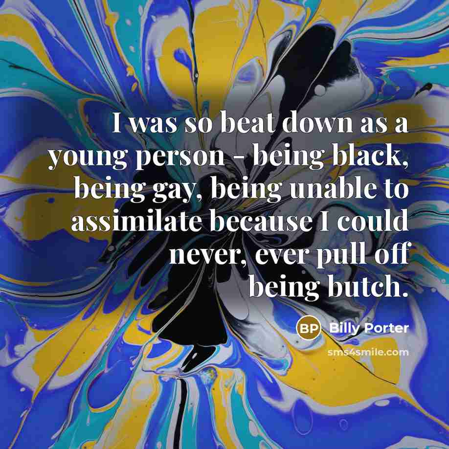 “I was so beat down as a young person - being black, being gay, being unable to assimilate because I could never, ever pull off being butch.” quote by Billy Porter
