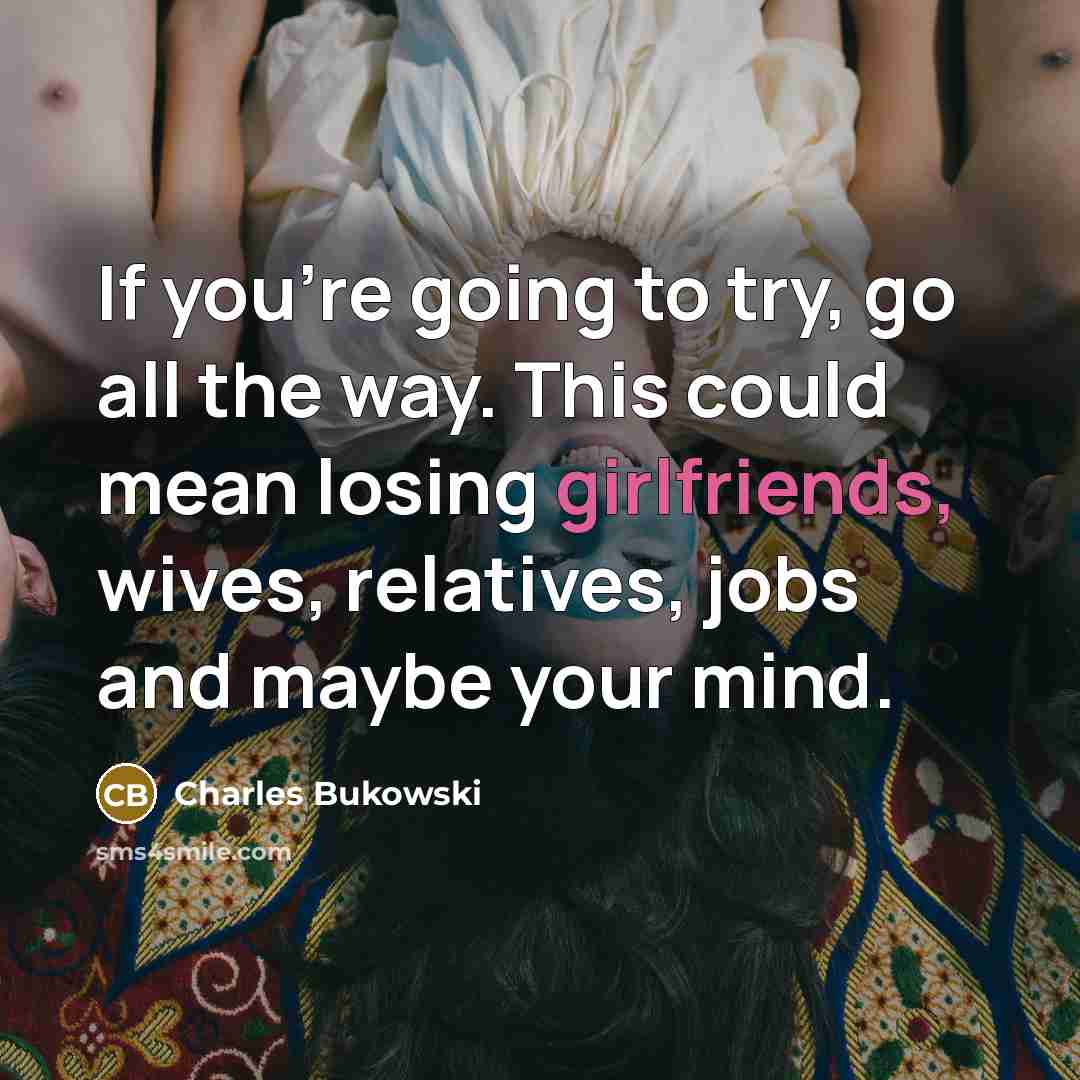 “If you're going to try, go all the way. This could mean losing girlfriends, wives, relatives, jobs and maybe your mind.” quote by Charles Bukowski