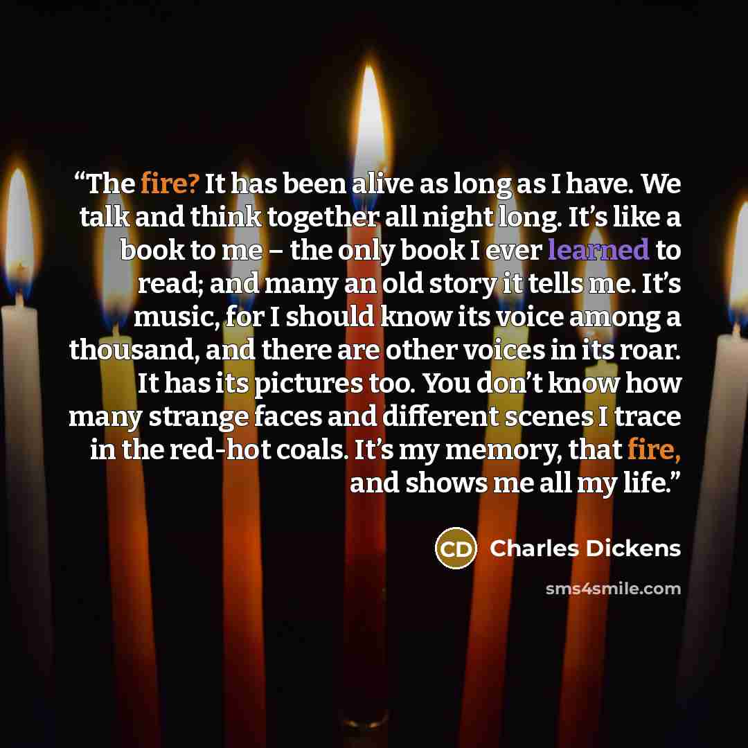“The fire? It has been alive as long as I have. We talk and think together all night long. It’s like a book to me – the only book I ever learned to read; and many an old story it tells me. It’s music, for I should know its voice among a thousand, and there are other voices in its roar. It has its…” quote by Charles Dickens
