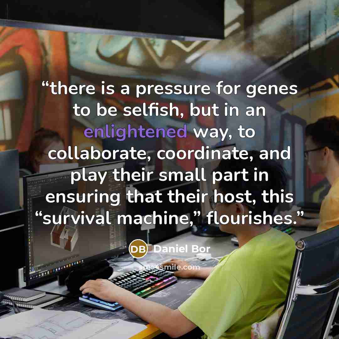 “there is a pressure for genes to be selfish, but in an enlightened way, to collaborate, coordinate, and play their small part in ensuring that their host, this “survival machine,” flourishes.” quote by Daniel Bor