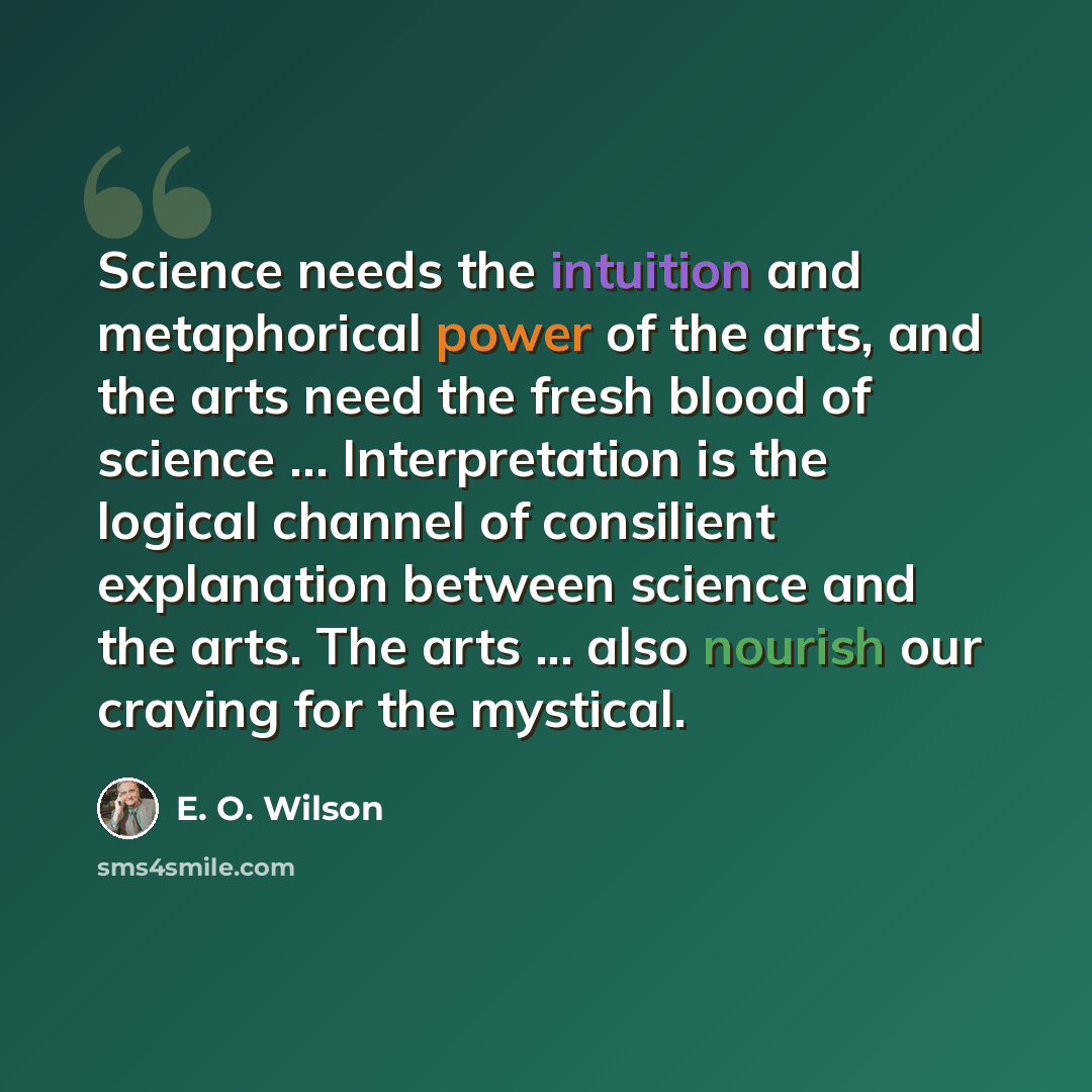 “Science needs the intuition and metaphorical power of the arts, and the arts need the fresh blood of science ... Interpretation is the logical channel of consilient explanation between science and the arts. The arts ... also nourish our craving for the mystical.” quote by E. O. Wilson