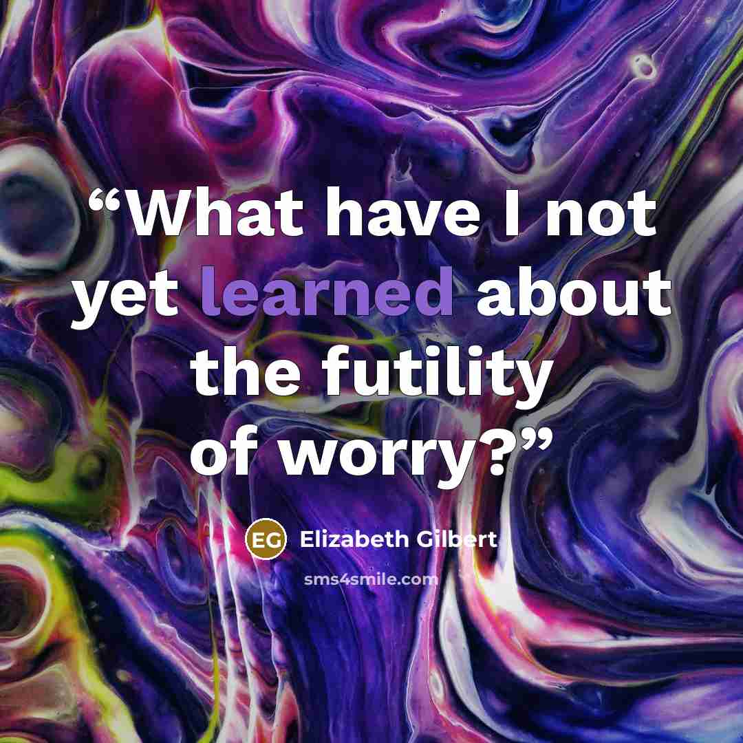 “What have I not yet learned about the futility of worry?” quote by Elizabeth Gilbert