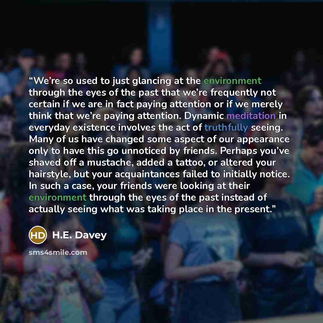 “We’re so used to just glancing at the environment through the eyes of the past that we’re frequently not certain if we are in fact paying attention or if we merely think that we’re paying attention. Dynamic meditation in everyday existence involves the act of truthfully seeing. Many of us have…” quote by H.E. Davey
