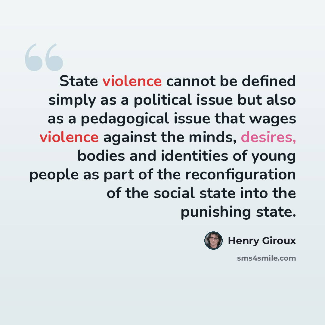 “State violence cannot be defined simply as a political issue but also as a pedagogical issue that wages violence against the minds, desires, bodies and identities of young people as part of the reconfiguration of the social state into the punishing state.” quote by Henry Giroux