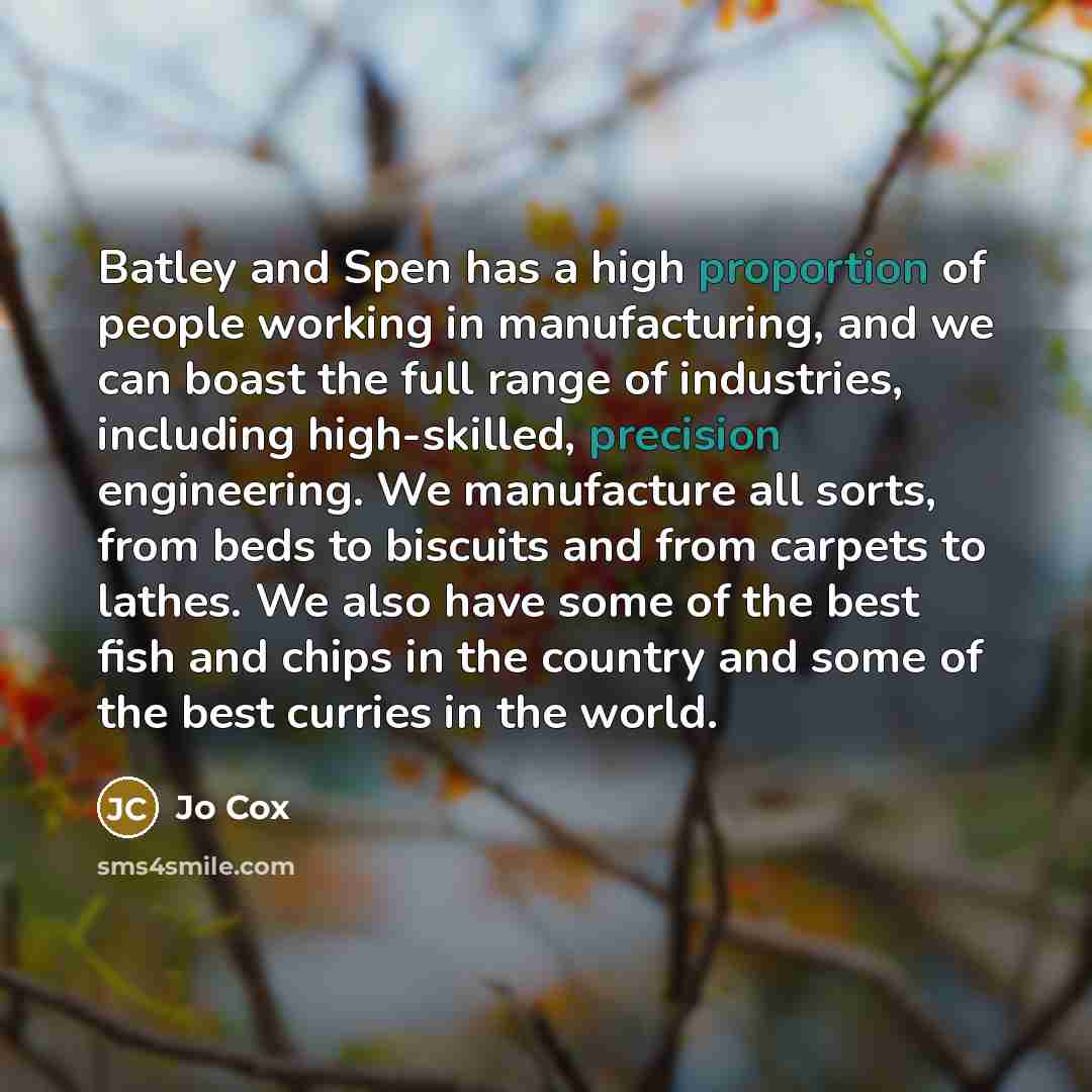“Batley and Spen has a high proportion of people working in manufacturing, and we can boast the full range of industries, including high-skilled, precision engineering. We manufacture all sorts, from beds to biscuits and from carpets to lathes. We also have some of the best fish and chips in the…” quote by Jo Cox