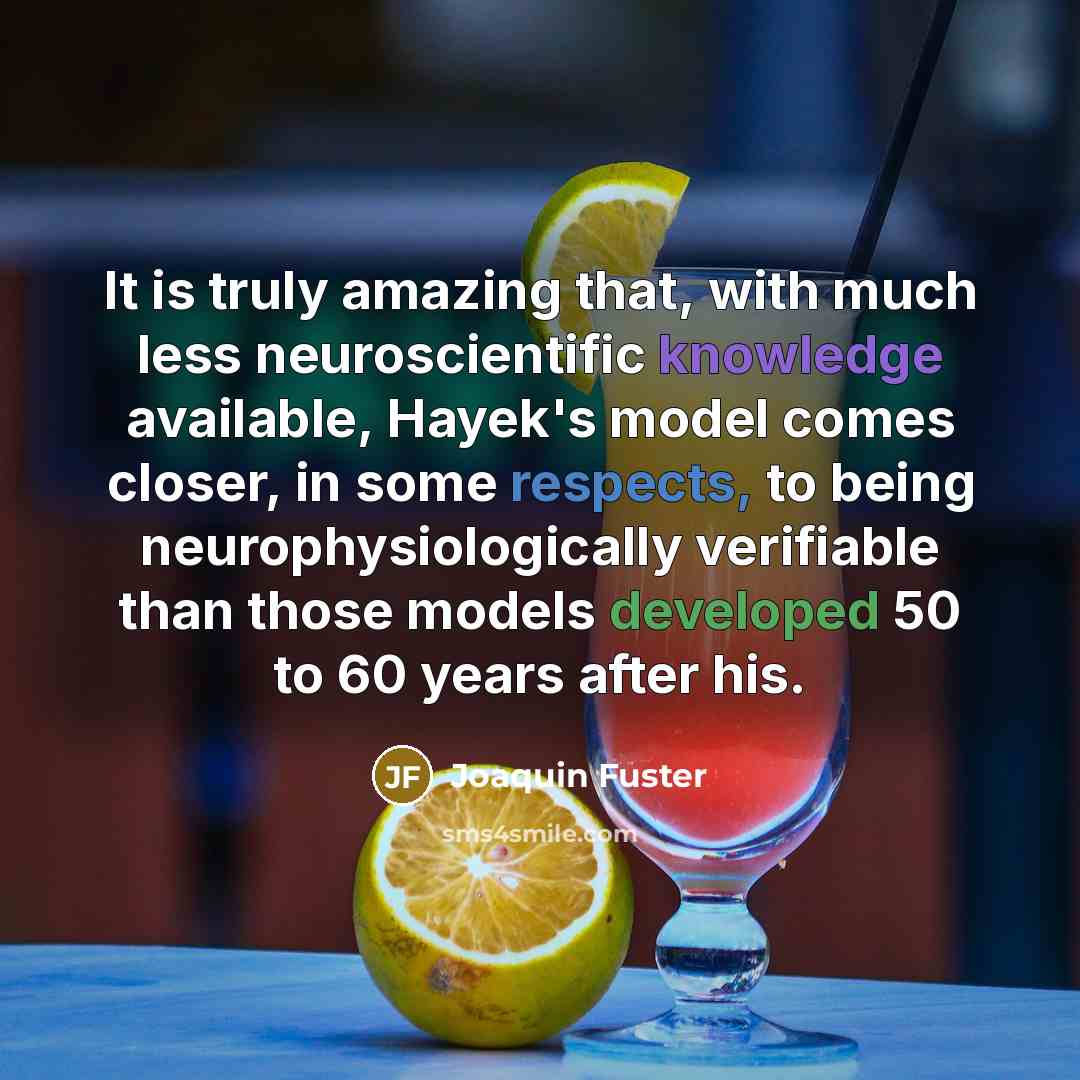 “It is truly amazing that, with much less neuroscientific knowledge available, Hayek's model comes closer, in some respects, to being neurophysiologically verifiable than those models developed 50 to 60 years after his.” quote by Joaquin Fuster