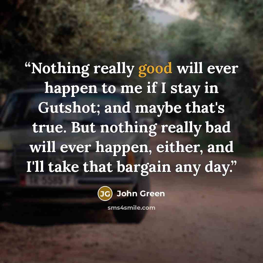 “Nothing really good will ever happen to me if I stay in Gutshot; and maybe that's true. But nothing really bad will ever happen, either, and I'll take that bargain any day.” quote by John Green