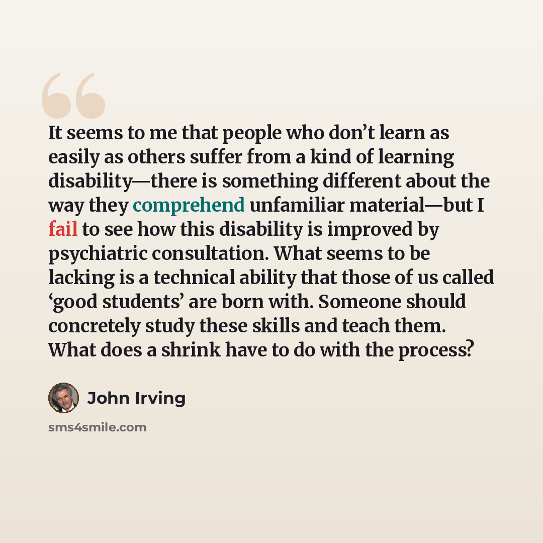 “It seems to me that people who don’t learn as easily as others suffer from a kind of learning disability—there is something different about the way they comprehend unfamiliar material—but I fail to see how this disability is improved by psychiatric consultation. What seems to be lacking is a…” quote by John Irving