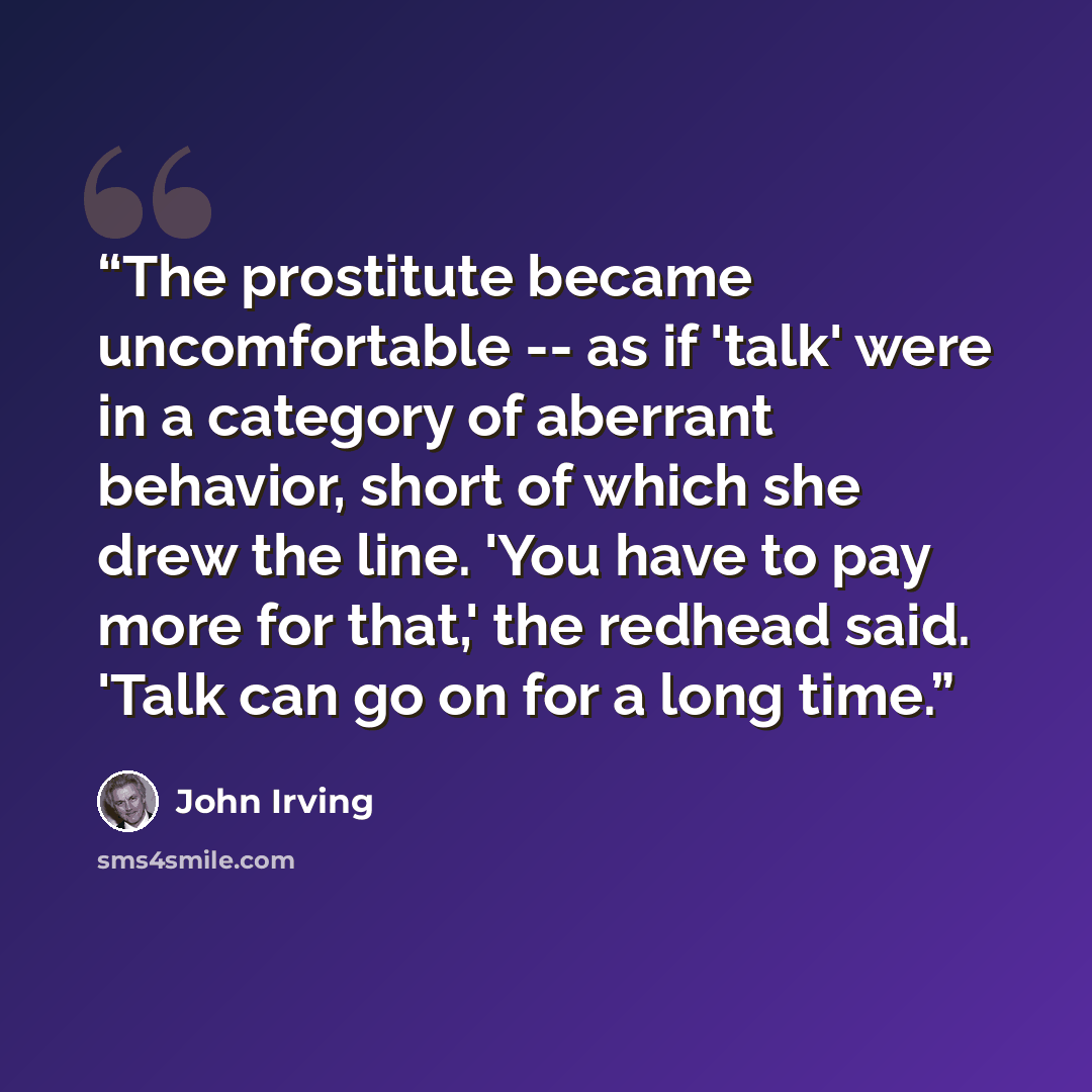 “The prostitute became uncomfortable -- as if 'talk' were in a category of aberrant behavior, short of which she drew the line. 'You have to pay more for that,' the redhead said. 'Talk can go on for a long time.” quote by John Irving