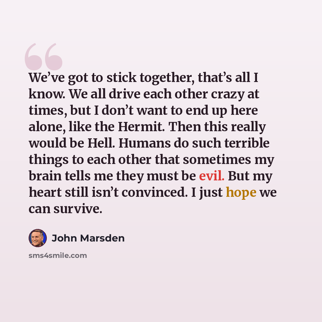 “We’ve got to stick together, that’s all I know. We all drive each other crazy at times, but I don’t want to end up here alone, like the Hermit. Then this really would be Hell. Humans do such terrible things to each other that sometimes my brain tells me they must be evil. But my heart still isn’t…” quote by John Marsden