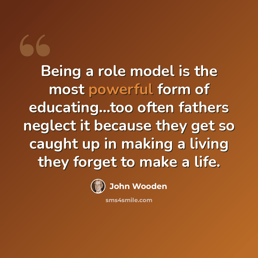 “Being a role model is the most powerful form of educating...too often fathers neglect it because they get so caught up in making a living they forget to make a life.” quote by John Wooden