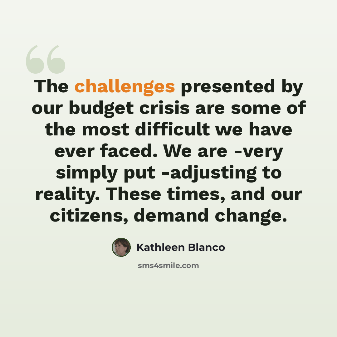 “The challenges presented by our budget crisis are some of the most difficult we have ever faced. We are -very simply put -adjusting to reality. These times, and our citizens, demand change.” quote by Kathleen Blanco