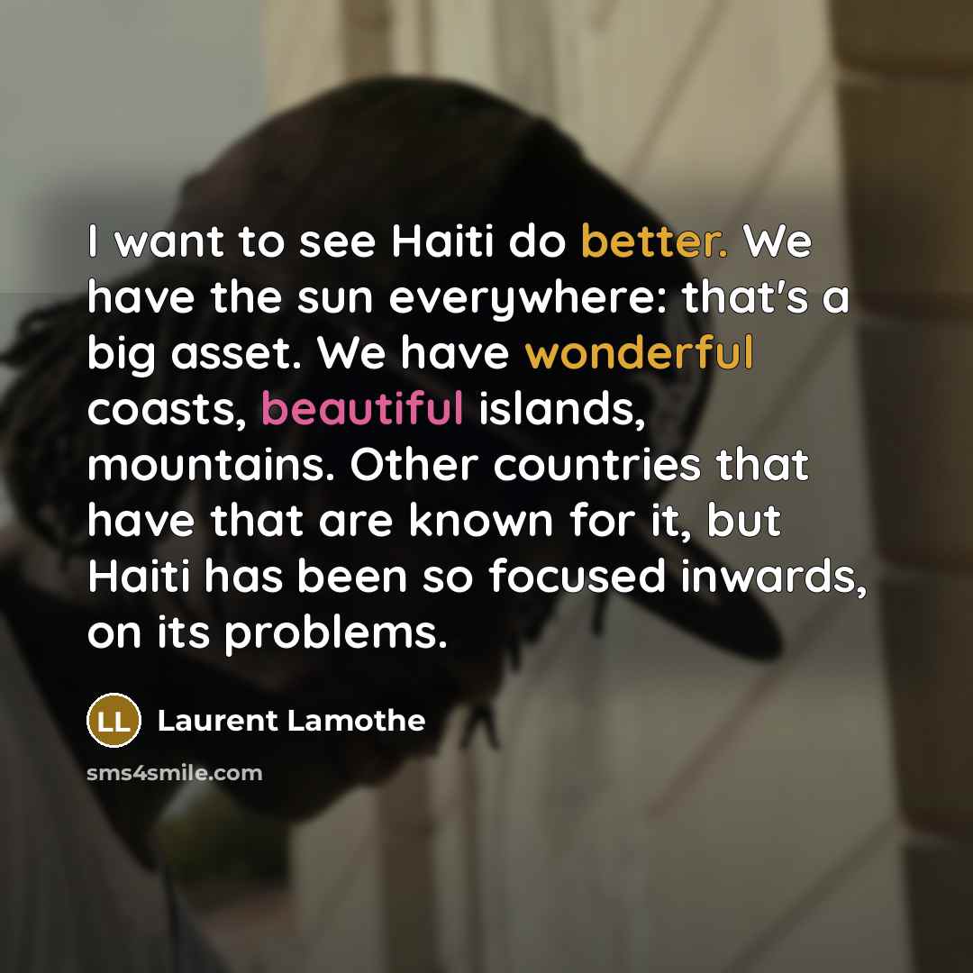 “I want to see Haiti do better. We have the sun everywhere: that's a big asset. We have wonderful coasts, beautiful islands, mountains. Other countries that have that are known for it, but Haiti has been so focused inwards, on its problems.” quote by Laurent Lamothe