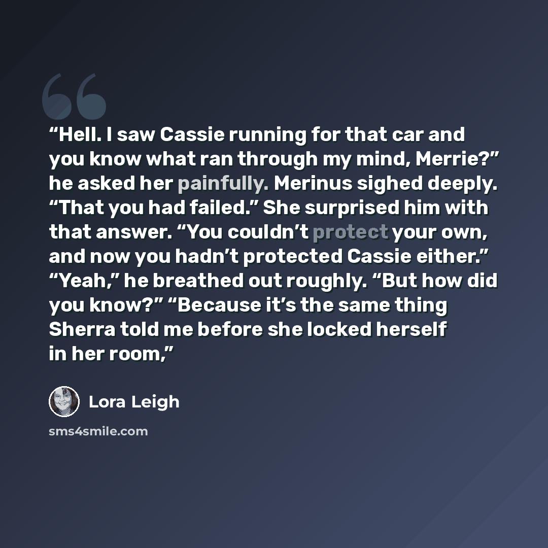 “Hell. I saw Cassie running for that car and you know what ran through my mind, Merrie?” he asked her painfully. Merinus sighed deeply. “That you had failed.” She surprised him with that answer. “You couldn’t protect your own, and now you hadn’t protected Cassie either.” “Yeah,” he breathed out…” quote by Lora Leigh