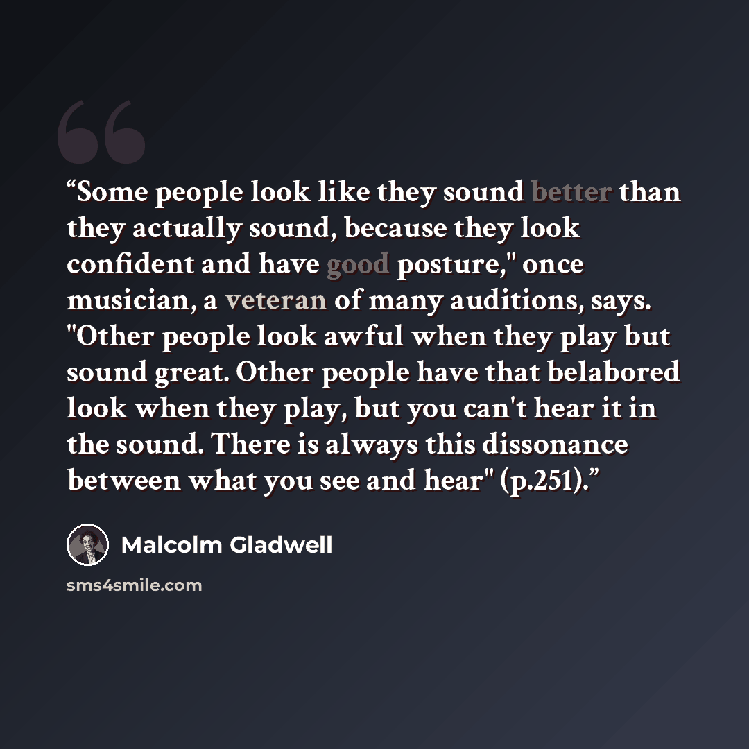 “Some people look like they sound better than they actually sound, because they look confident and have good posture," once musician, a veteran of many auditions, says. "Other people look awful when they play but sound great. Other people have that belabored look when they play, but you can't hear…” quote by Malcolm Gladwell