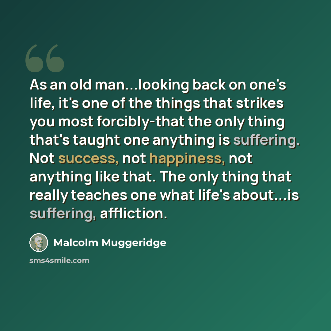 “As an old man...looking back on one's life, it's one of the things that strikes you most forcibly-that the only thing that's taught one anything is suffering. Not success, not happiness, not anything like that. The only thing that really teaches one what life's about...is suffering, affliction.” quote by Malcolm Muggeridge