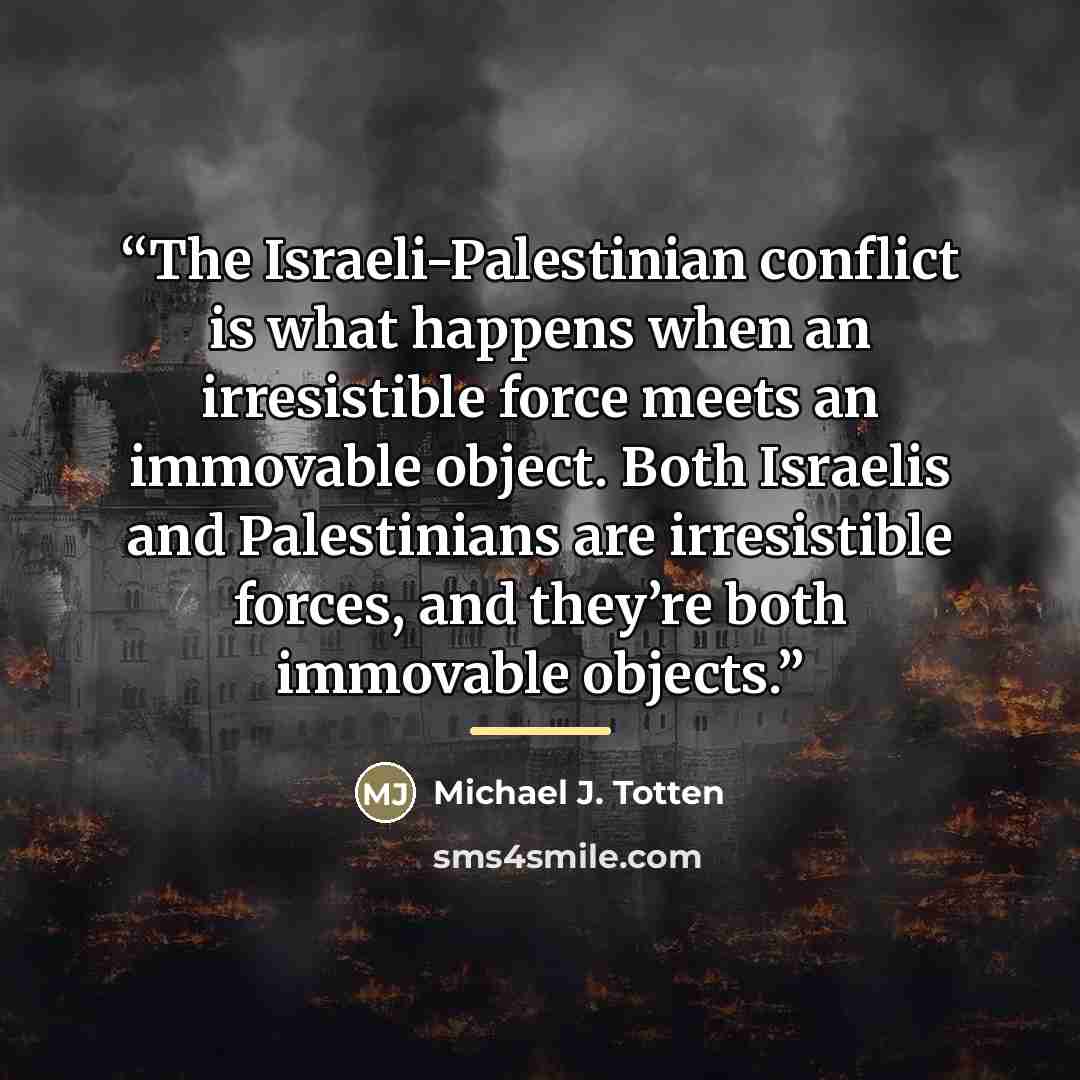 “The Israeli-Palestinian conflict is what happens when an irresistible force meets an immovable object. Both Israelis and Palestinians are irresistible forces, and they’re both immovable objects.” quote by Michael J. Totten