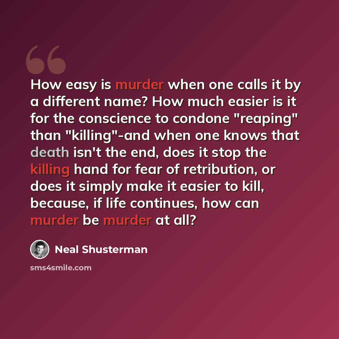 “How easy is murder when one calls it by a different name? How much easier is it for the conscience to condone "reaping" than "killing"-and when one knows that death isn't the end, does it stop the killing hand for fear of retribution, or does it simply make it easier to kill, because, if life…” quote by Neal Shusterman