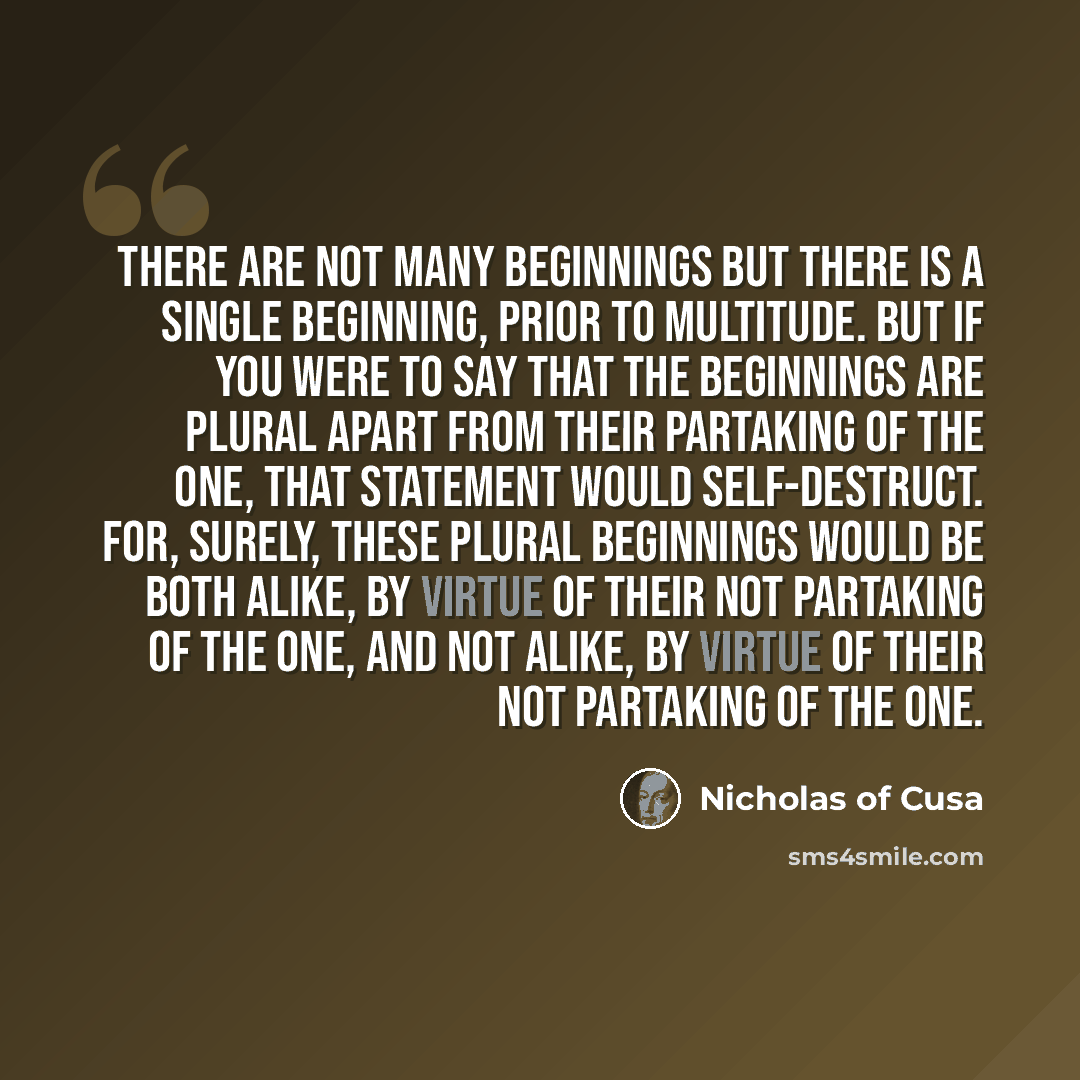 “There are not many beginnings but there is a single Beginning, prior to multitude. But if you were to say that the beginnings are plural apart from their partaking of the One, that statement would self-destruct. For, surely, these plural beginnings would be both alike, by virtue of their not…” quote by Nicholas of Cusa