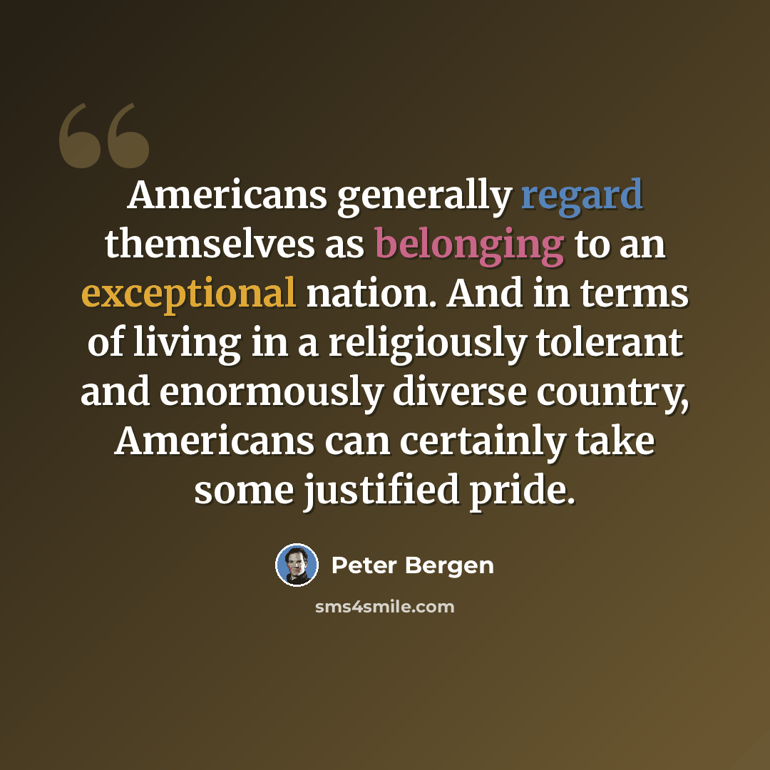 “Americans generally regard themselves as belonging to an exceptional nation. And in terms of living in a religiously tolerant and enormously diverse country, Americans can certainly take some justified pride.” quote by Peter Bergen