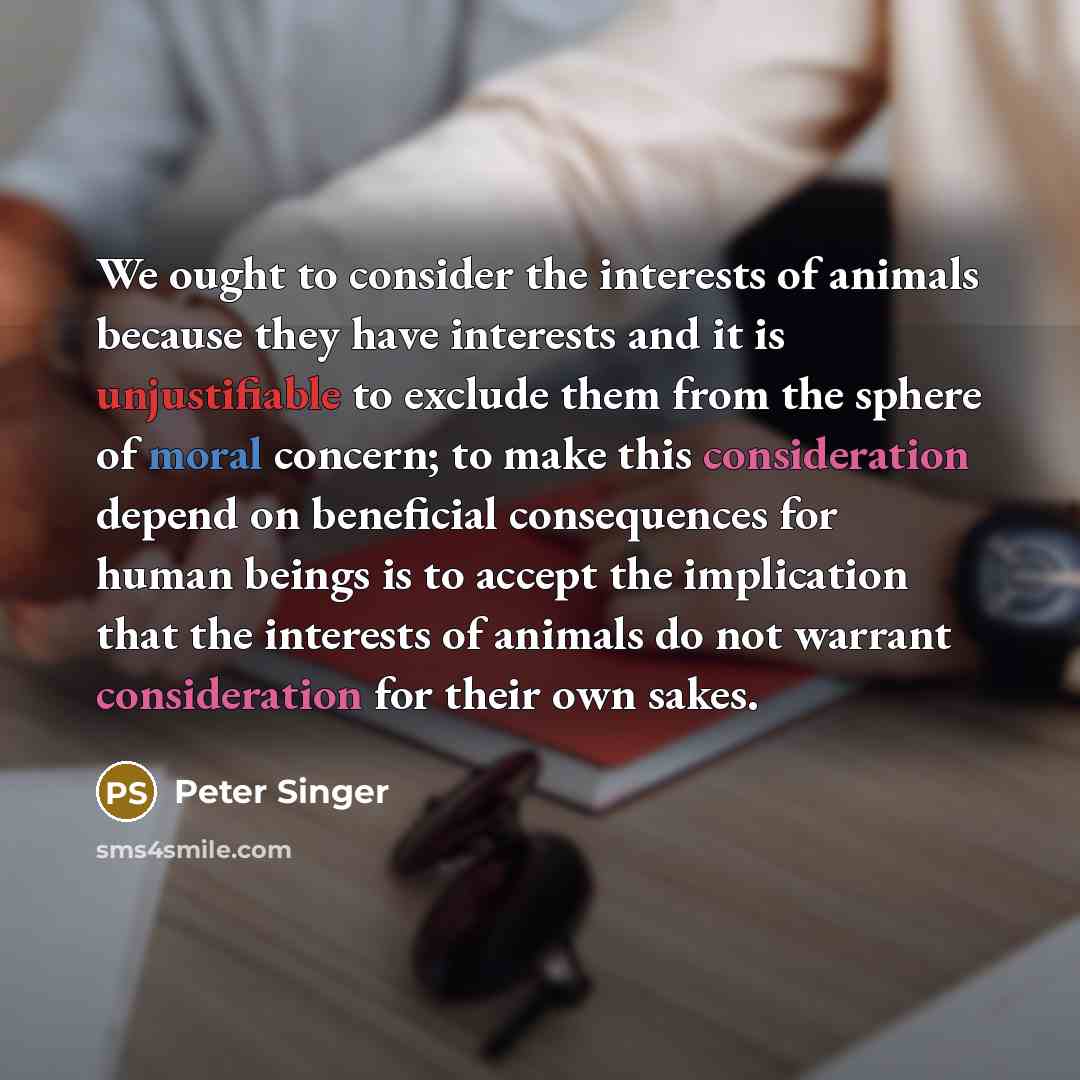 “We ought to consider the interests of animals because they have interests and it is unjustifiable to exclude them from the sphere of moral concern; to make this consideration depend on beneficial consequences for human beings is to accept the implication that the interests of animals do not…” quote by Peter Singer