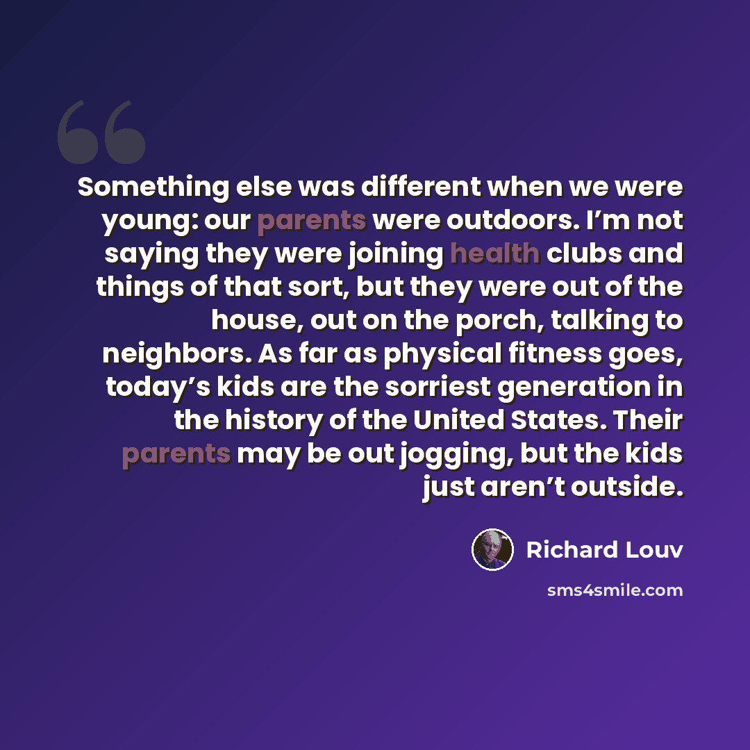 “Something else was different when we were young: our parents were outdoors. I’m not saying they were joining health clubs and things of that sort, but they were out of the house, out on the porch, talking to neighbors. As far as physical fitness goes, today’s kids are the sorriest generation in…” quote by Richard Louv