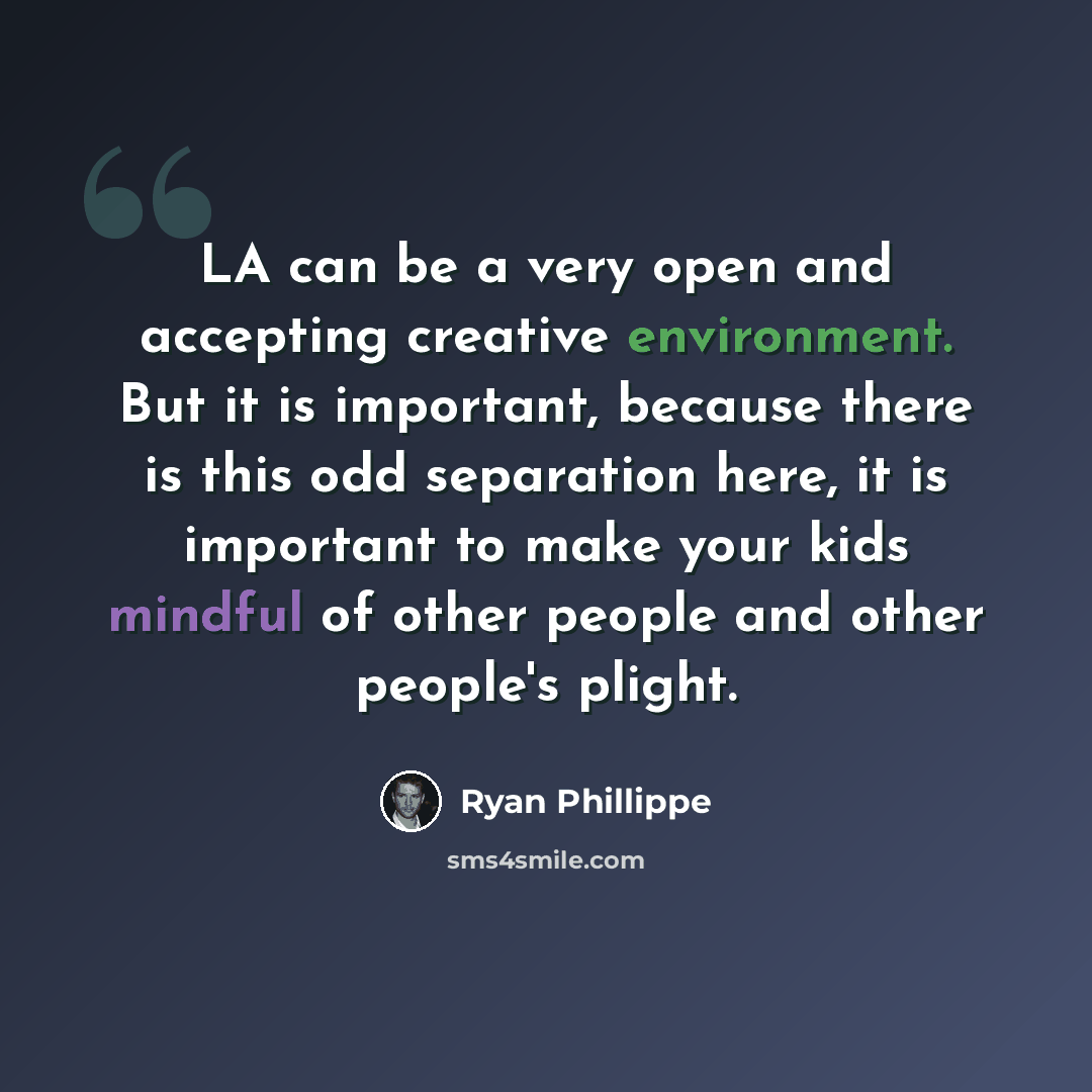 “LA can be a very open and accepting creative environment. But it is important, because there is this odd separation here, it is important to make your kids mindful of other people and other people's plight.” quote by Ryan Phillippe