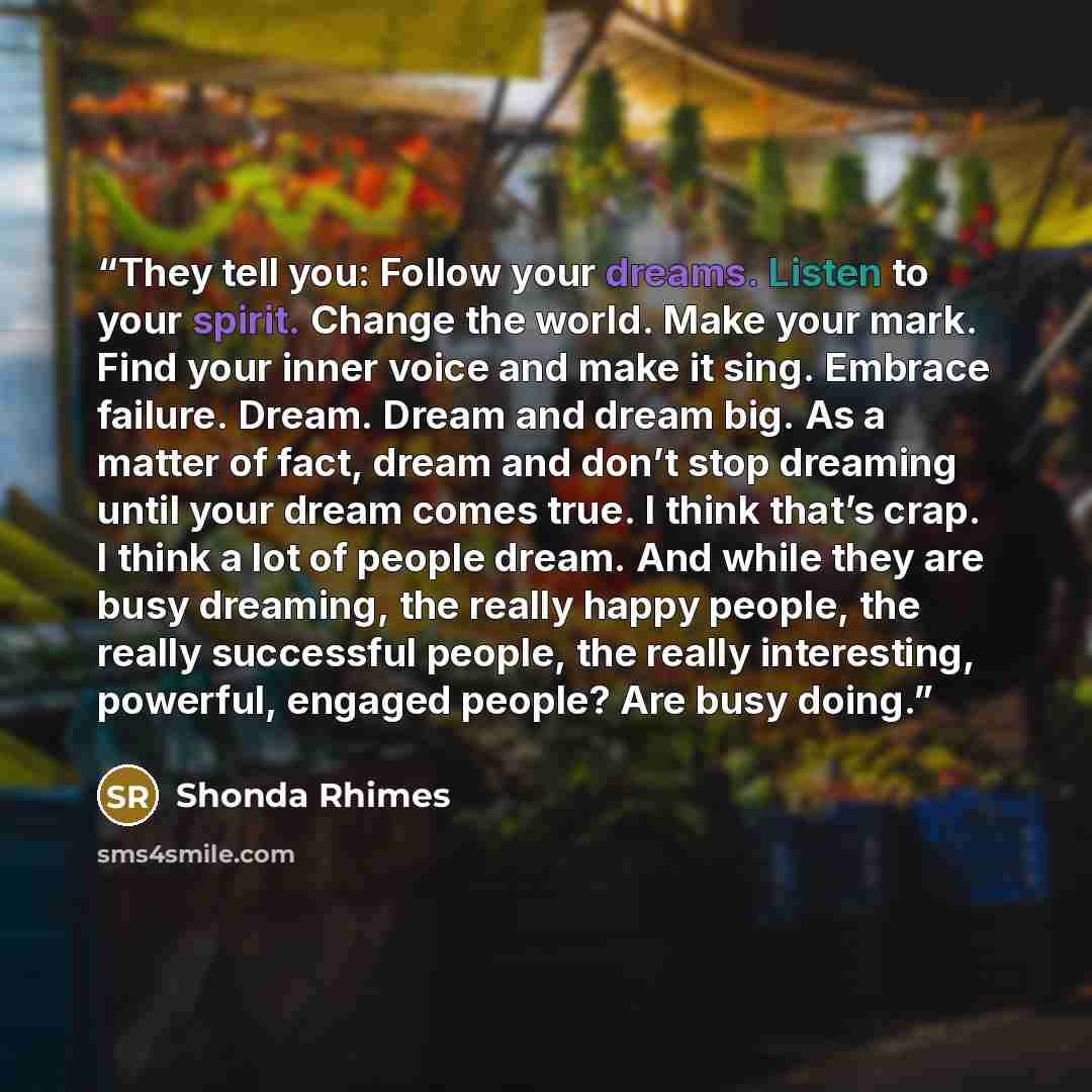 “They tell you: Follow your dreams. Listen to your spirit. Change the world. Make your mark. Find your inner voice and make it sing. Embrace failure. Dream. Dream and dream big. As a matter of fact, dream and don’t stop dreaming until your dream comes true. I think that’s crap. I think a lot of…” quote by Shonda Rhimes
