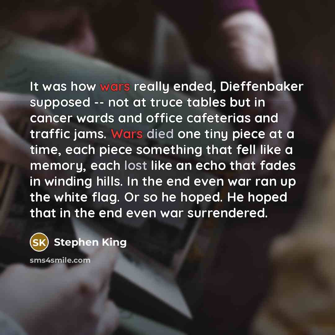 “It was how wars really ended, Dieffenbaker supposed -- not at truce tables but in cancer wards and office cafeterias and traffic jams. Wars died one tiny piece at a time, each piece something that fell like a memory, each lost like an echo that fades in winding hills. In the end even war ran up…” quote by Stephen King