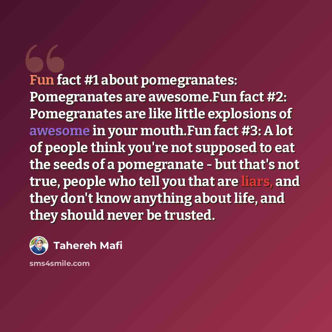 “Fun fact #1 about pomegranates: Pomegranates are awesome.Fun fact #2: Pomegranates are like little explosions of awesome in your mouth.Fun fact #3: A lot of people think you're not supposed to eat the seeds of a pomegranate - but that's not true, people who tell you that are liars, and they don't…” quote by Tahereh Mafi