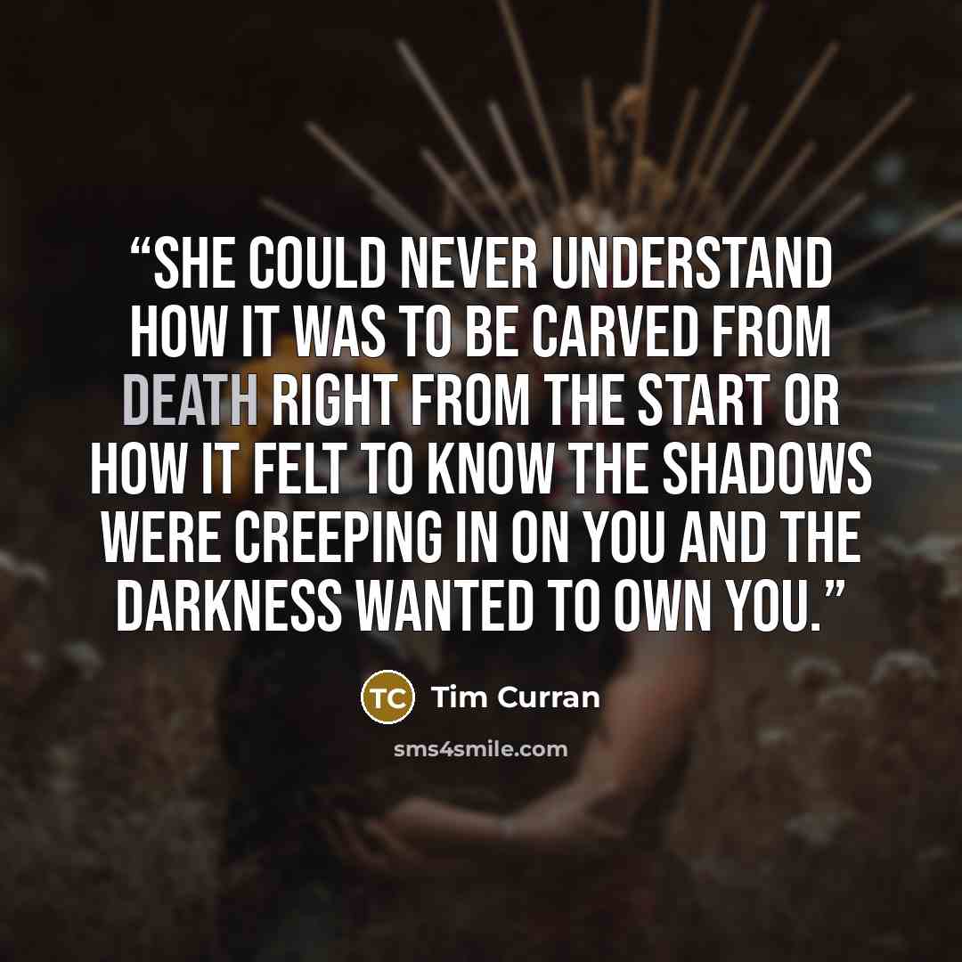 “She could never understand how it was to be carved from death right from the start or how it felt to know the shadows were creeping in on you and the darkness wanted to own you.” quote by Tim Curran