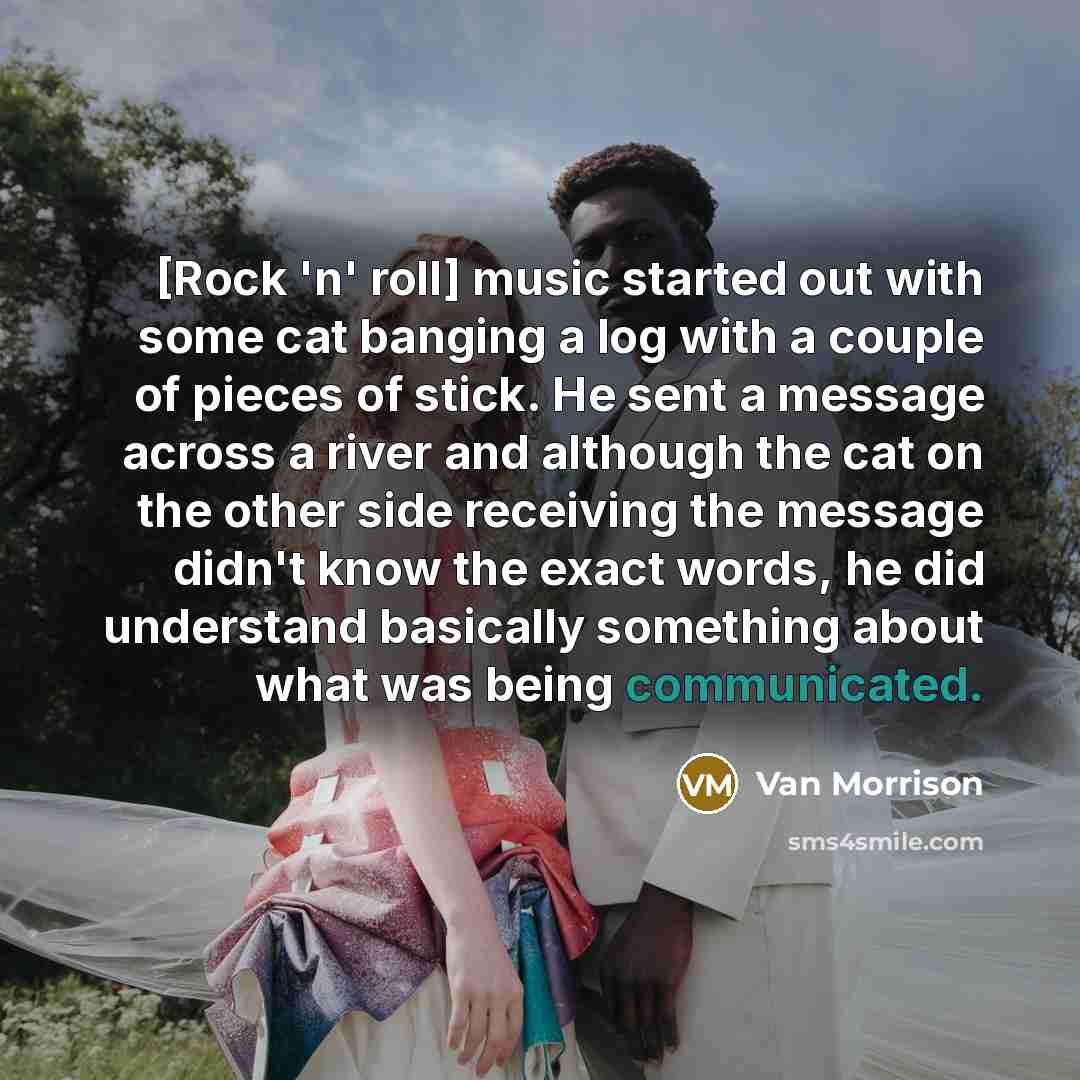 “[Rock 'n' roll] music started out with some cat banging a log with a couple of pieces of stick. He sent a message across a river and although the cat on the other side receiving the message didn't know the exact words, he did understand basically something about what was being communicated.” quote by Van Morrison