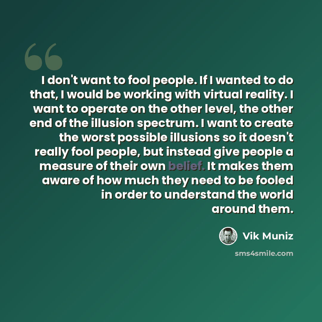 “I don't want to fool people. If I wanted to do that, I would be working with virtual reality. I want to operate on the other level, the other end of the illusion spectrum. I want to create the worst possible illusions so it doesn't really fool people, but instead give people a measure of their own…” quote by Vik Muniz