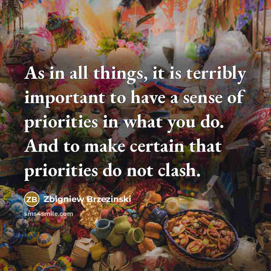 “As in all things, it is terribly important to have a sense of priorities in what you do. And to make certain that priorities do not clash.” quote by Zbigniew Brzezinski